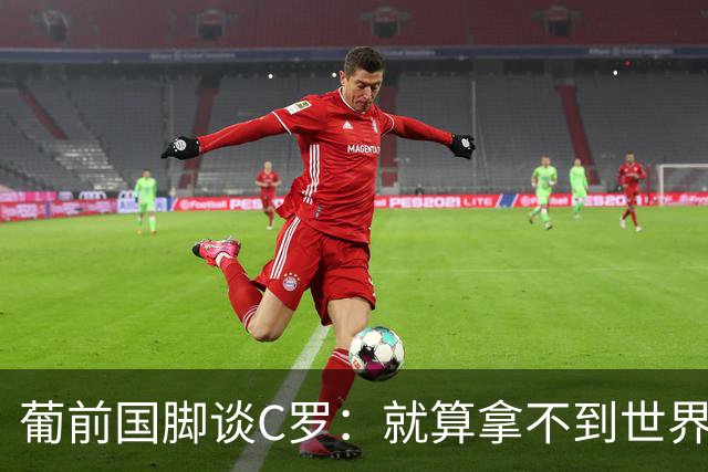 葡前国脚谈C罗：就算拿不到世界杯 他在足球史的伟大也绝不会褪色